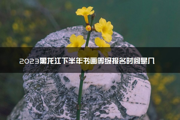 2023黑龙江下半年书画等级报名时间是几月几号 什么时候截止