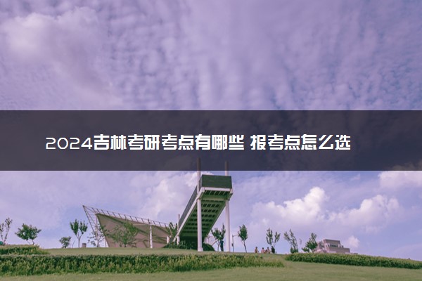 2024吉林考研考点有哪些 报考点怎么选