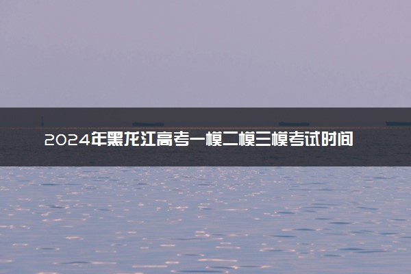 2024年黑龙江高考一模二模三模考试时间 什么时候考试