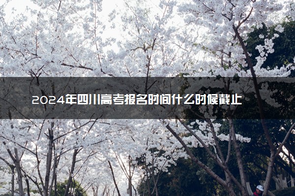 2024年四川高考报名时间什么时候截止 报名截止到几号