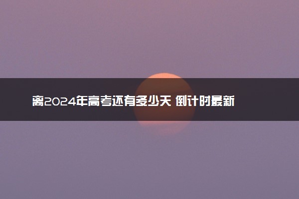 离2024年高考还有多少天 倒计时最新