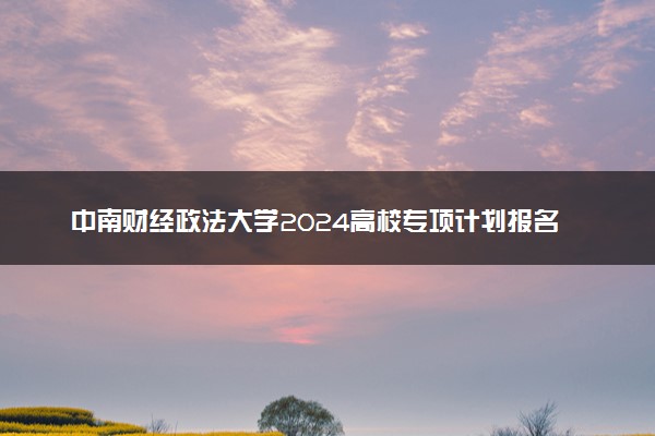 中南财经政法大学2024高校专项计划报名时间 几号截止
