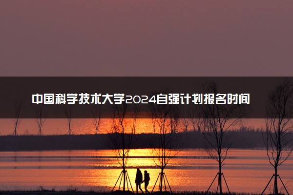 中国科学技术大学2024自强计划报名时间 几号截止