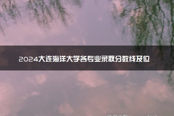 2024大连海洋大学各专业录取分数线及位次 各省录取最低分是多少