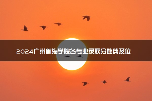 2024广州航海学院各专业录取分数线及位次 各省录取最低分是多少