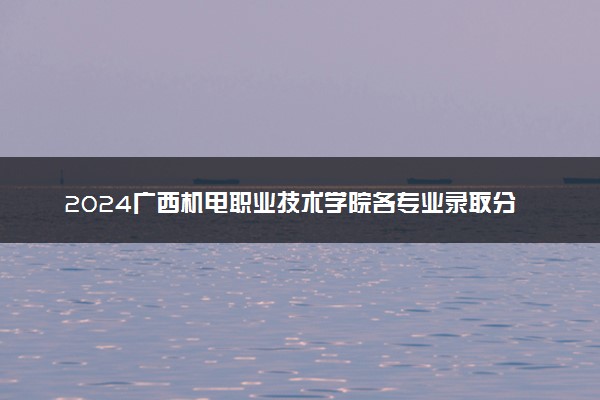 2024广西机电职业技术学院各专业录取分数线及位次 各省录取最低分是多少