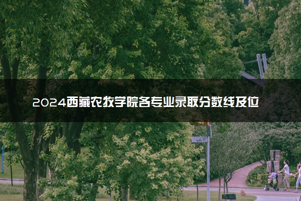 2024西藏农牧学院各专业录取分数线及位次 各省录取最低分是多少