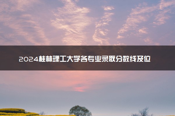 2024桂林理工大学各专业录取分数线及位次 各省录取最低分是多少