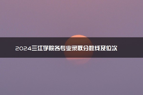 2024三江学院各专业录取分数线及位次 各省录取最低分是多少