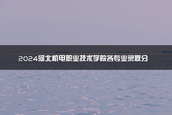 2024河北机电职业技术学院各专业录取分数线及位次 各省录取最低分是多少