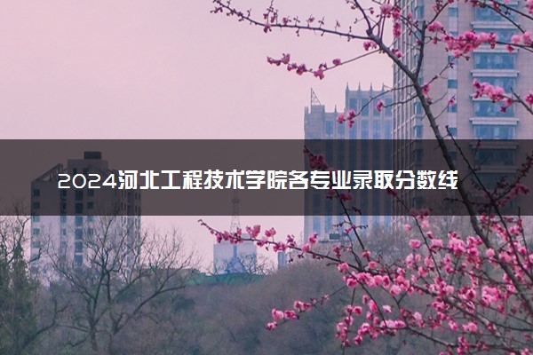 2024河北工程技术学院各专业录取分数线及位次 各省录取最低分是多少