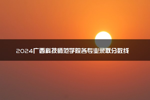 2024广西科技师范学院各专业录取分数线及位次 各省录取最低分是多少