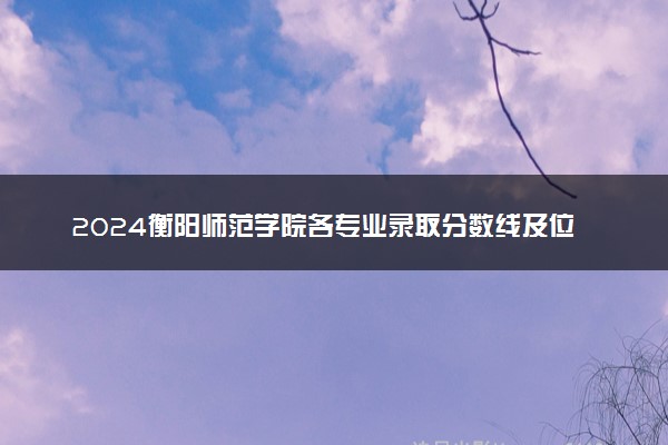 2024衡阳师范学院各专业录取分数线及位次 各省录取最低分是多少