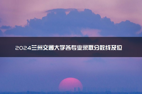 2024兰州交通大学各专业录取分数线及位次 各省录取最低分是多少