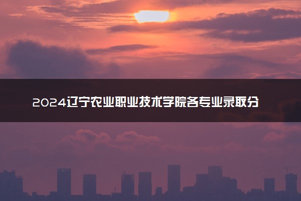 2024辽宁农业职业技术学院各专业录取分数线及位次 各省录取最低分是多少