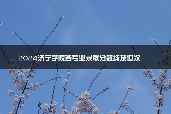 2024济宁学院各专业录取分数线及位次 各省录取最低分是多少