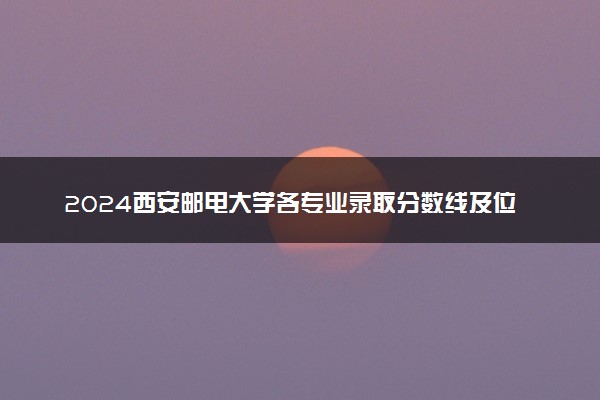 2024西安邮电大学各专业录取分数线及位次 各省录取最低分是多少