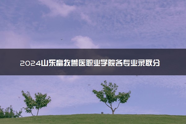 2024山东畜牧兽医职业学院各专业录取分数线及位次 各省录取最低分是多少