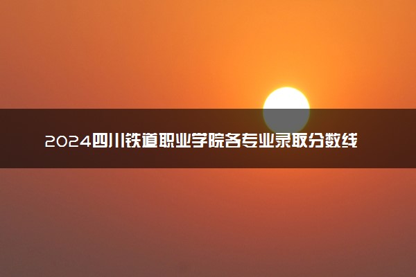 2024四川铁道职业学院各专业录取分数线及位次 各省录取最低分是多少