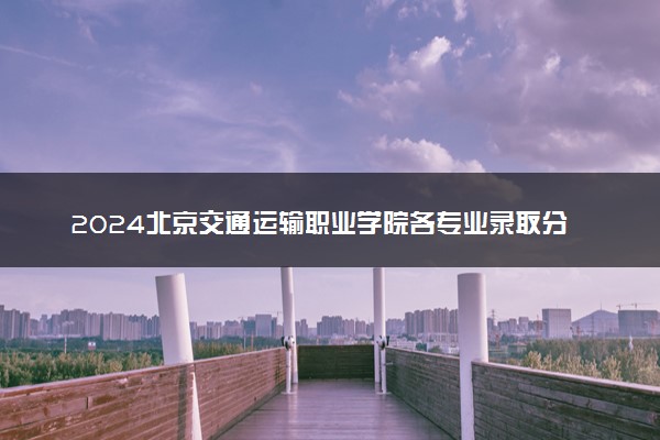 2024北京交通运输职业学院各专业录取分数线及位次 各省录取最低分是多少