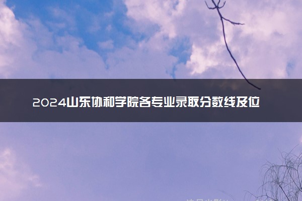 2024山东协和学院各专业录取分数线及位次 各省录取最低分是多少