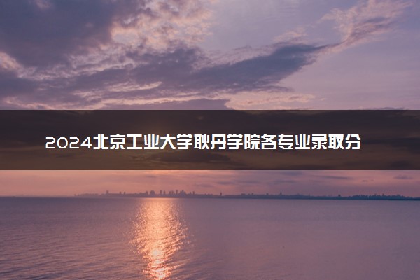 2024北京工业大学耿丹学院各专业录取分数线及位次 各省录取最低分是多少