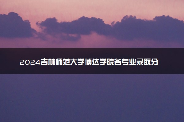 2024吉林师范大学博达学院各专业录取分数线及位次 各省录取最低分是多少