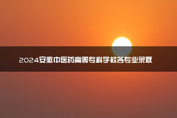 2024安徽中医药高等专科学校各专业录取分数线及位次 各省录取最低分是多少