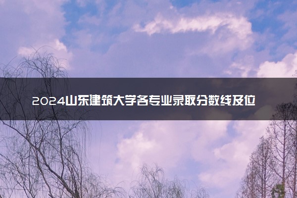 2024山东建筑大学各专业录取分数线及位次 各省录取最低分是多少