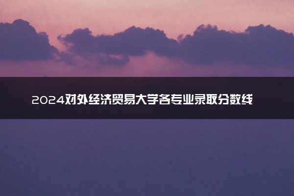 2024对外经济贸易大学各专业录取分数线及位次 各省录取最低分是多少