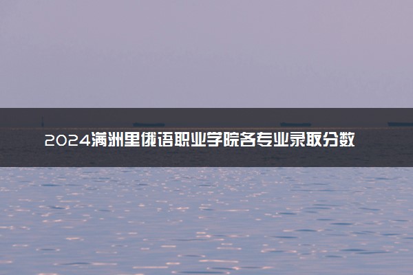 2024满洲里俄语职业学院各专业录取分数线及位次 各省录取最低分是多少