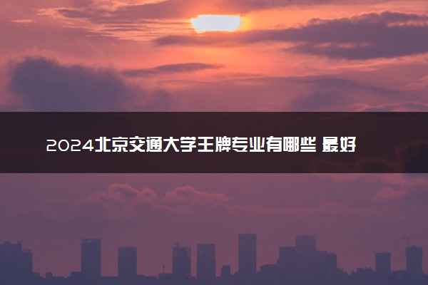 2024北京交通大学王牌专业有哪些 最好的专业是什么