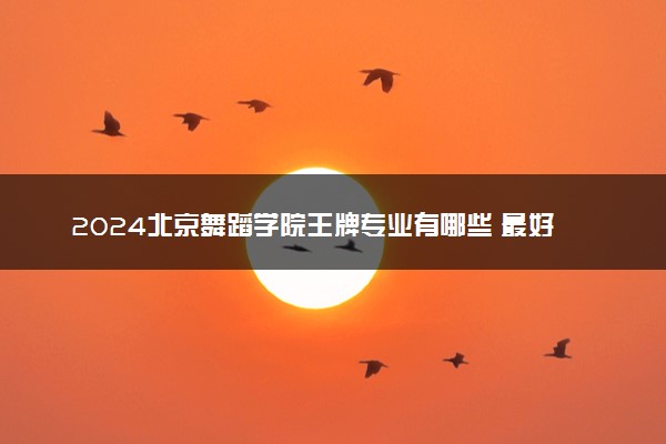 2024北京舞蹈学院王牌专业有哪些 最好的专业是什么