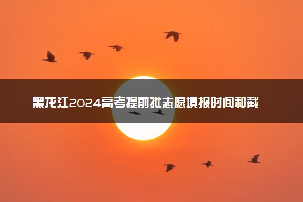黑龙江2024高考提前批志愿填报时间和截止时间 什么时候结束