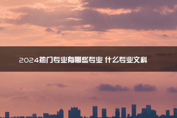 2024热门专业有哪些专业 什么专业文科生可以报