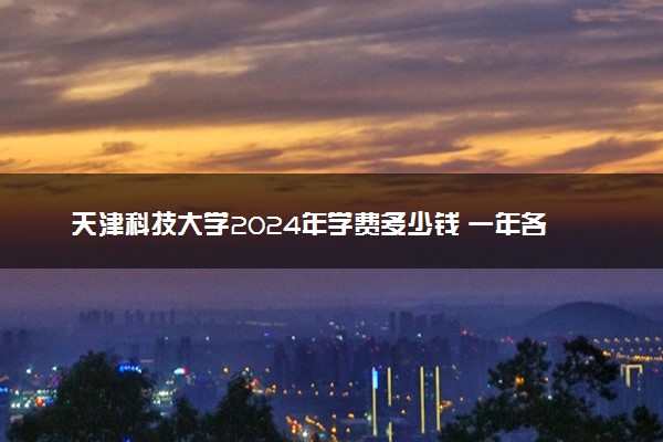 天津科技大学2024年学费多少钱 一年各专业收费标准