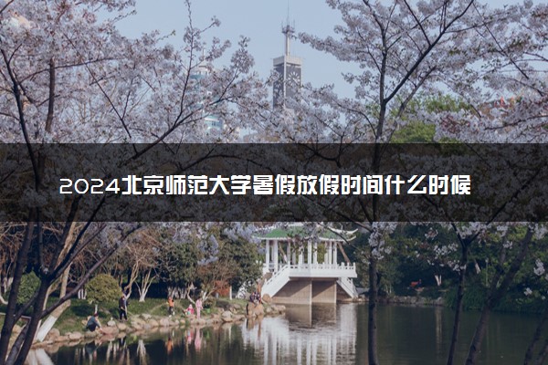 2024北京师范大学暑假放假时间什么时候 几月几号开学