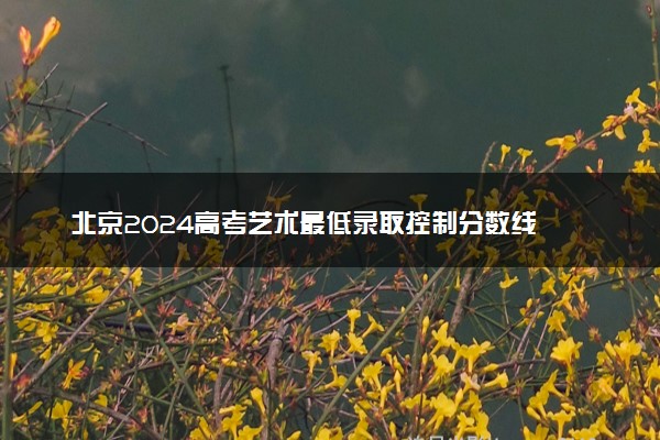 北京2024高考艺术最低录取控制分数线 艺术线出炉