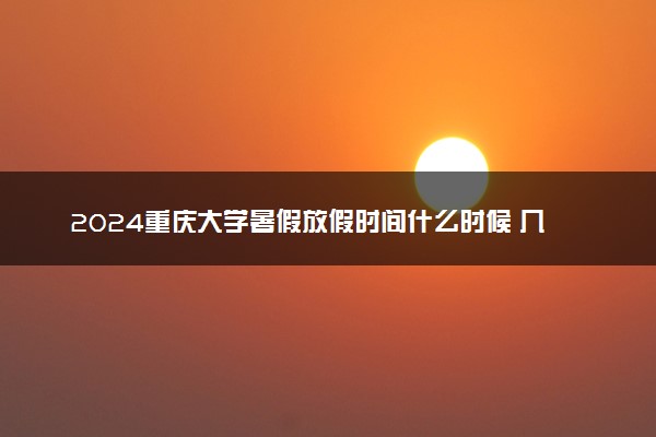 2024重庆大学暑假放假时间什么时候 几月几号开学