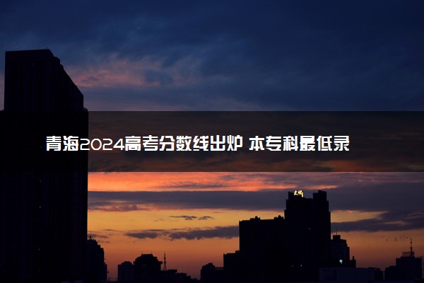 青海2024高考分数线出炉 本专科最低录取分数线确定