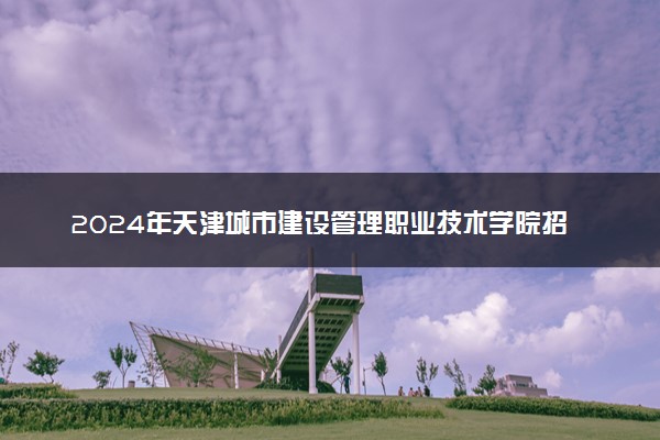2024年天津城市建设管理职业技术学院招生计划专业及各省录取分数线位次