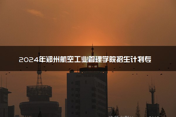 2024年郑州航空工业管理学院招生计划专业及各省录取分数线位次