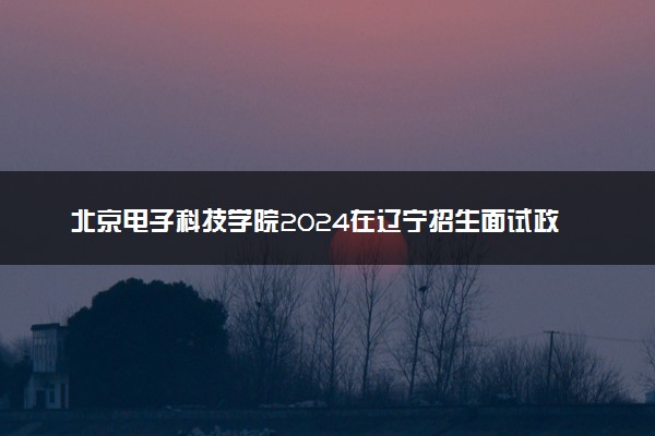 北京电子科技学院2024在辽宁招生面试政审要求及注意事项