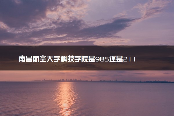 南昌航空大学科技学院是985还是211 录取分数线是多少