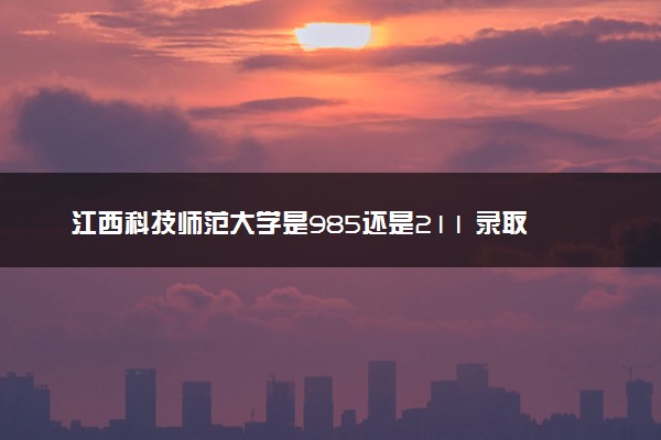 江西科技师范大学是985还是211 录取分数线是多少