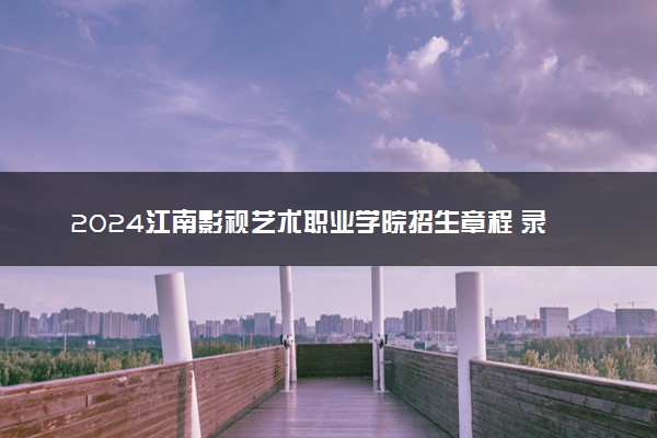 2024江南影视艺术职业学院招生章程 录取规则是什么