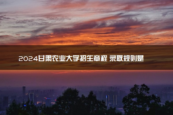 2024甘肃农业大学招生章程 录取规则是什么