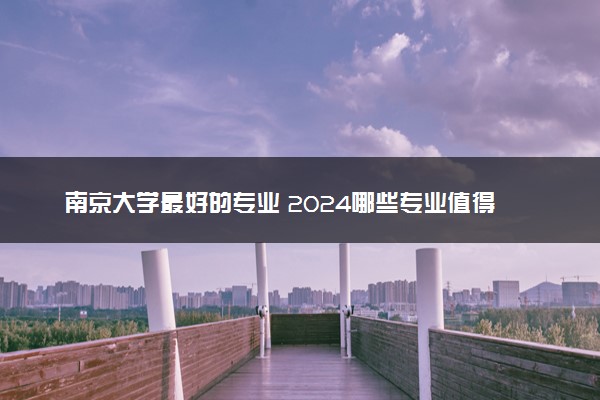 南京大学最好的专业 2024哪些专业值得报