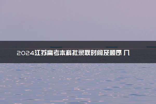 2024江苏高考本科批录取时间及顺序 几号公布录取结果
