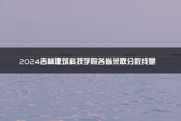 2024吉林建筑科技学院各省录取分数线是多少 附历年最低分